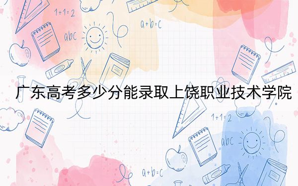 广东高考多少分能录取上饶职业技术学院？附2022-2024年最低录取分数线