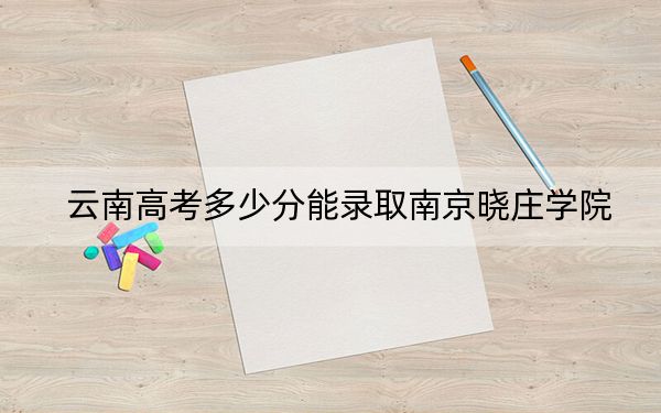 云南高考多少分能录取南京晓庄学院？附带近三年最低录取分数线