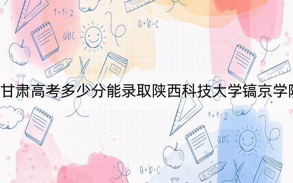 甘肃高考多少分能录取陕西科技大学镐京学院？附2022-2024年最低录取分数线