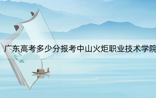 广东高考多少分报考中山火炬职业技术学院？2024年历史类393分 物理类最低394分