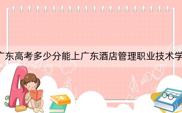 广东高考多少分能上广东酒店管理职业技术学院？附2022-2024年最低录取分数线
