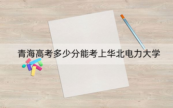 青海高考多少分能考上华北电力大学？2024年文科投档线500分 理科录取分485分