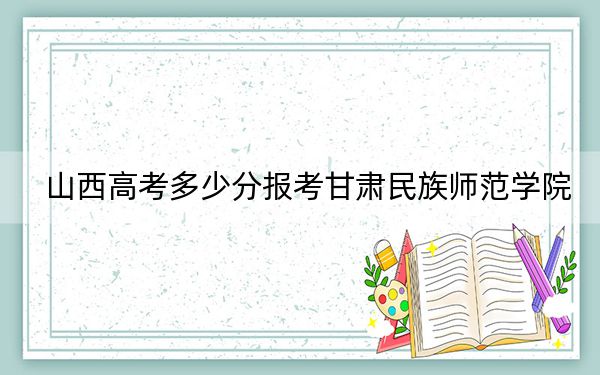 山西高考多少分报考甘肃民族师范学院？2024年文科460分 理科最低438分