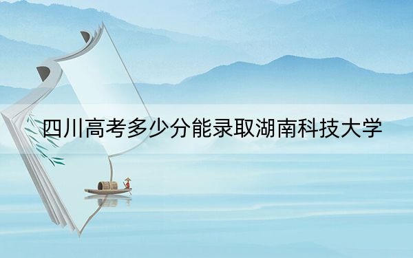 四川高考多少分能录取湖南科技大学？附2022-2024年最低录取分数线