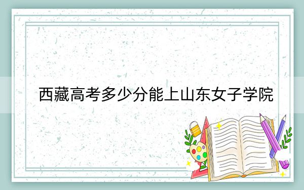 西藏高考多少分能上山东女子学院?附2022-2024年最低录取分数线