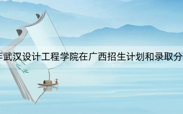 2024年武汉设计工程学院在广西招生计划和录取分数线是多少？广西考生2025年参考