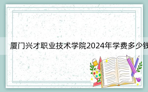 厦门兴才职业技术学院2024年学费多少钱？每年12800元（各专业收费标准）