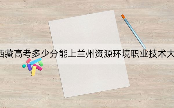 西藏高考多少分能上兰州资源环境职业技术大学？2024年分