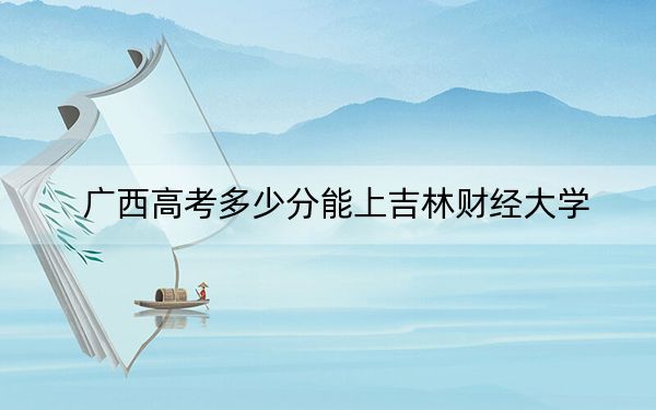 广西高考多少分能上吉林财经大学？附2022-2024年最低录取分数线