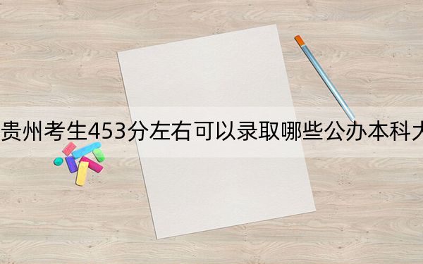 贵州考生453分左右可以录取哪些公办本科大学?(供2025年考生参考)