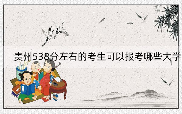 贵州538分左右的考生可以报考哪些大学？（附带2022-2024年538左右大学名单）
