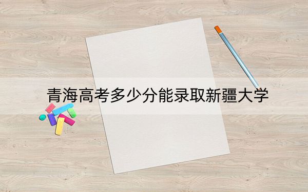青海高考多少分能录取新疆大学？附2022-2024年最低录取分数线