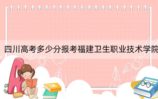 四川高考多少分报考福建卫生职业技术学院?附2022-2024年最低录取分数线