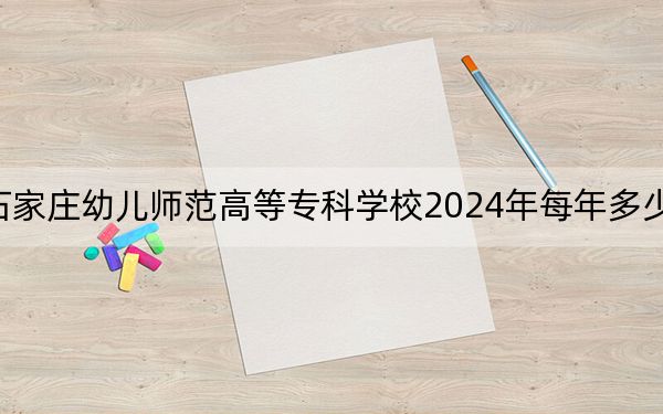 石家庄幼儿师范高等专科学校2024年每年多少学费？每年3500元（供吉林考生参考）