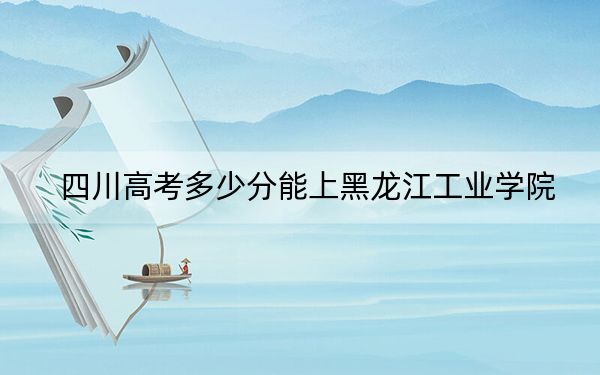 四川高考多少分能上黑龙江工业学院？2024年文科最低502分 理科501分
