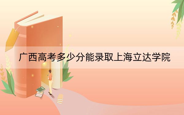 广西高考多少分能录取上海立达学院?2024年历史类最低423分 物理类投档线372分