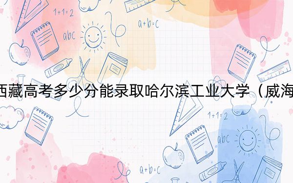 西藏高考多少分能录取哈尔滨工业大学（威海）？2024年投档线分