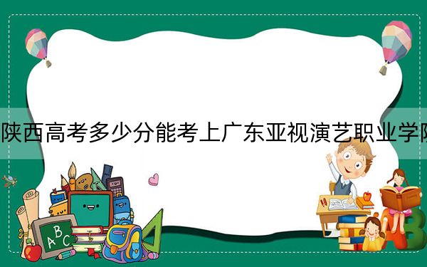 陕西高考多少分能考上广东亚视演艺职业学院？附2022-2024年最低录取分数线