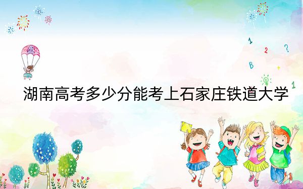 湖南高考多少分能考上石家庄铁道大学？2024年历史类最低529分 物理类录取分524分