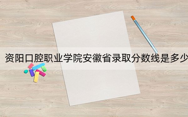 资阳口腔职业学院安徽省录取分数线是多少?学费又是多少?