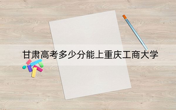 甘肃高考多少分能上重庆工商大学？2024年历史类投档线516分 物理类最低496分