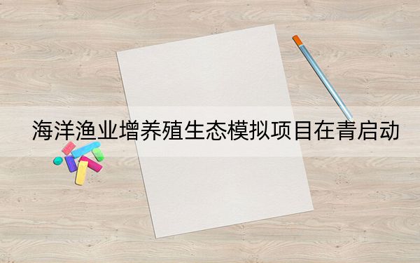 海洋渔业增养殖生态模拟项目在青启动