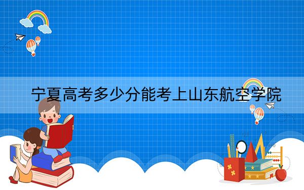 宁夏高考多少分能考上山东航空学院?附2022-2024年最低录取分数线