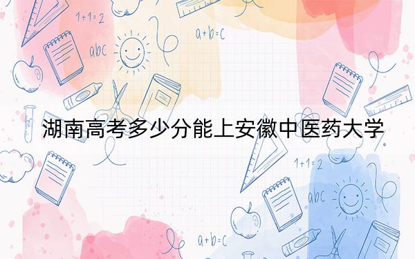 湖南高考多少分能上安徽中医药大学？2024年历史类投档线505分 物理类投档线500分