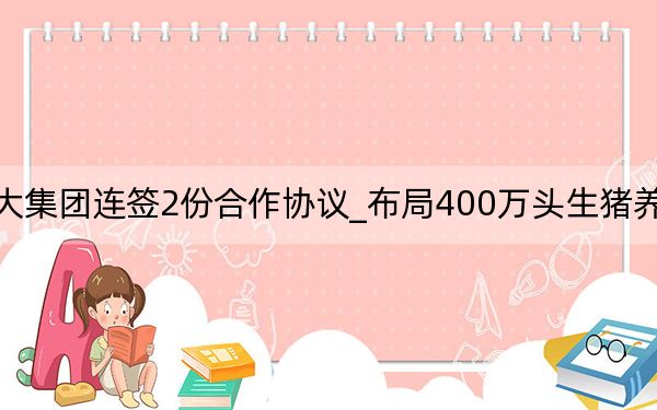 海大集团连签2份合作协议_布局400万头生猪养殖项目