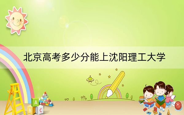 北京高考多少分能上沈阳理工大学？附2022-2024年最低录取分数线