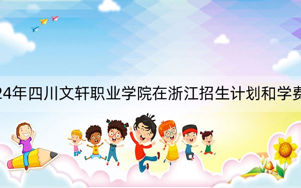 2024年四川文轩职业学院在浙江招生计划和学费是多少？录取分数线是多少？