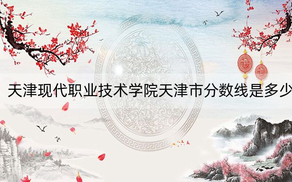 天津现代职业技术学院天津市分数线是多少？2025年天津考生参考