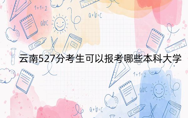 云南527分考生可以报考哪些本科大学？ 2024年录取最低分527的大学