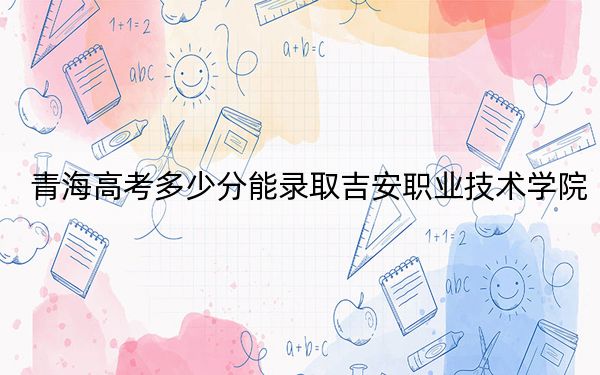 青海高考多少分能录取吉安职业技术学院？附2022-2024年最低录取分数线