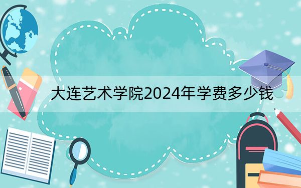 大连艺术学院2024年学费多少钱？每年27000元到29700元（各专业收费标准）