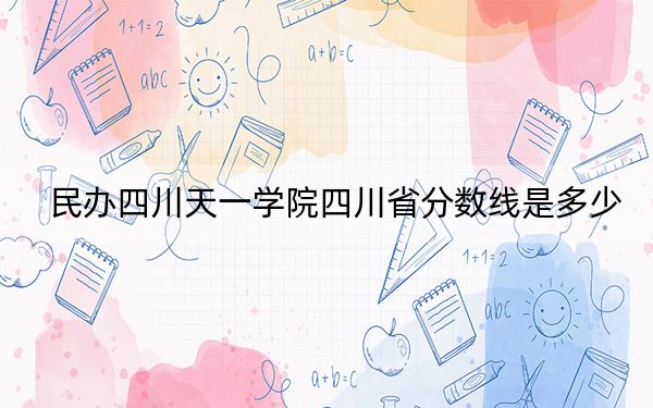 民办四川天一学院四川省分数线是多少？招生计划和学费是多少？