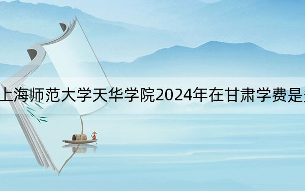 上海师范大学天华学院2024年在甘肃学费是多少？甘肃考生2025年参考