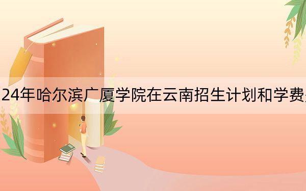 2024年哈尔滨广厦学院在云南招生计划和学费是多少?录取分数线是多少?