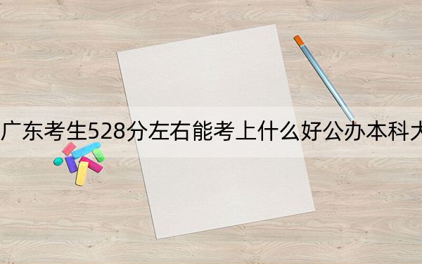 广东考生528分左右能考上什么好公办本科大学？（附带近三年高考大学录取名单）
