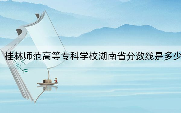 桂林师范高等专科学校湖南省分数线是多少？2025年湖南考生参考