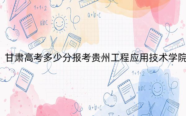 甘肃高考多少分报考贵州工程应用技术学院？附2022-2024年最低录取分数线