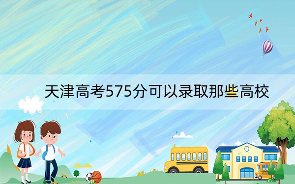 天津高考575分可以录取那些高校？（供2025届高三考生参考）