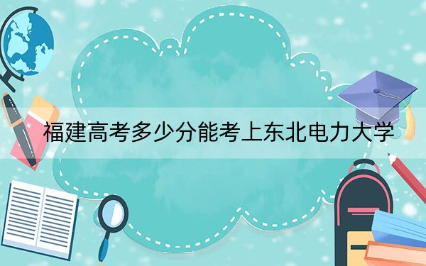 福建高考多少分能考上东北电力大学？附2022-2024年最低录取分数线