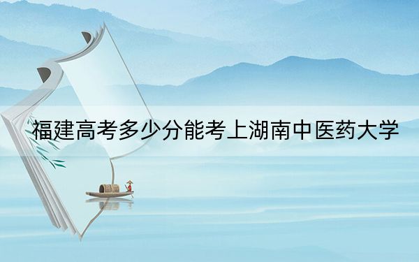 福建高考多少分能考上湖南中医药大学?附2022-2024年最低录取分数线