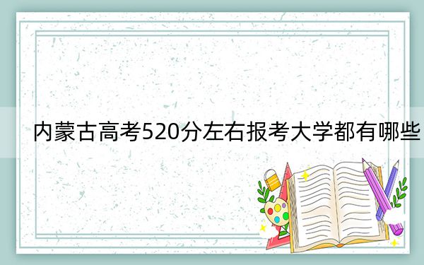 内蒙古高考520分左右报考大学都有哪些?(附带2022-2024年520录取名单)