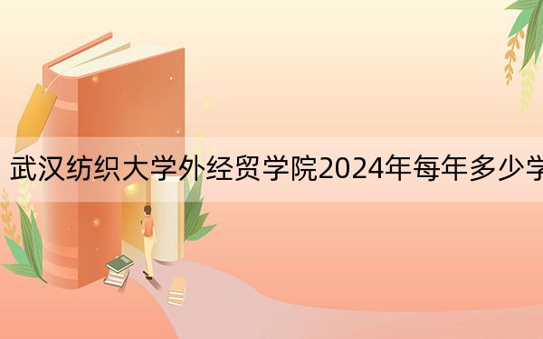 武汉纺织大学外经贸学院2024年每年多少学费？每年最低12000元最高23800元（供河南考生参考）