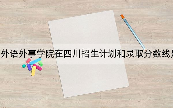 重庆外语外事学院在四川招生计划和录取分数线是多少?2025四川考生参考