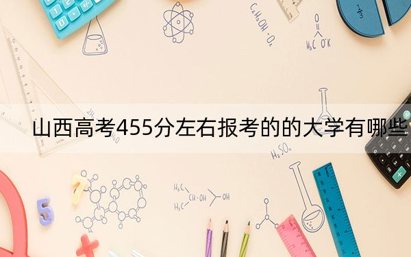 山西高考455分左右报考的的大学有哪些？（附带2022-2024年455录取大学名单）