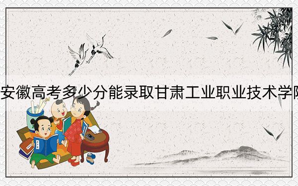 安徽高考多少分能录取甘肃工业职业技术学院？2024年历史类录取分286分 物理类最低334分