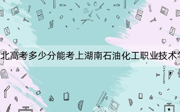 湖北高考多少分能考上湖南石油化工职业技术学院？2024年历史类368分 物理类392分